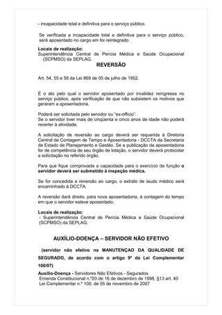- incapacidade total e definitiva para o serviço público.

Se verificada a incapacidade total e definitiva para o serviço público,
será aposentado no cargo em foi reintegrado.
Locais de realização:
Superintendência Central de Perícia Médica e Saúde Ocupacional
  (SCPMSO) da SEPLAG.
                              REVERSÃO

Art. 54, 55 e 56 da Lei 869 de 05 de julho de 1952.


É o ato pelo qual o servidor aposentado por invalidez reingressa no
serviço público, após verificação de que não subsistem os motivos que
geraram a aposentadoria.

Poderá ser solicitada pelo servidor ou “ex-officio”.
Se o servidor tiver mais de cinqüenta e cinco anos de idade não poderá
reverter à atividade.

A solicitação de reversão ao cargo deverá ser requerida à Diretoria
Central de Contagem de Tempo e Aposentadoria - DCCTA da Secretaria
de Estado de Planejamento e Gestão. Se a publicação da aposentadoria
for de competência de seu órgão de lotação, o servidor deverá protocolar
a solicitação no referido órgão.

Para que fique comprovada a capacidade para o exercício da função o
servidor deverá ser submetido à inspeção médica.

Se for concedida a reversão ao cargo, o extrato de laudo médico será
encaminhado à DCCTA.

A reversão dará direito, para nova aposentadoria, à contagem do tempo
em que o servidor esteve aposentado.

Locais de realização:
- Superintendência Central de Perícia Médica e Saúde Ocupacional
(SCPMSO) da SEPLAG.


          AUXÍLIO-DOENÇA – SERVIDOR NÃO EFETIVO

 (servidor não efetivo na MANUTENÇAO DA QUALIDADE DE
SEGURADO, de acordo com o artigo 9º da Lei Complementar
100/07)
Auxílio-Doença - Servidores Não Efetivos - Segurados
Emenda Constitucional n.º20 de 16 de dezembro de 1998, §13 art. 40
Lei Complementar n.º 100, de 05 de novembro de 2007
 