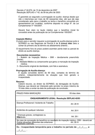 Decreto nº 44.674, de 13 de dezembro de 2007
Resolução SEPLAG n.º 42, de 09 de julho de 2003

  É garantido ao segurado a prorrogação do auxilio- doença desde que
  não o interrompa por mais de 60 (sessenta) dias, até que ele seja
  considerado apto para o trabalho ou tenha o benefício convertido em
  aposentadoria por invalidez, conforme disposto no artigo 9º. da Lei
  Complementar nº 100/2007.

  Deverá ficar claro no laudo médico que o benefício inicial foi
  concedido antes da publicação da Lei Complementar 100/2007.


Inspeção Médica:
O prazo para o servidor requerer a prorrogação do auxílio-doença junto à
  SCPMSO ou nas Regionais de Perícia é de 5 (cinco) dias úteis a
  contar do primeiro dia do término do afastamento anterior..
O requerimento fora do prazo poderá acarretar perda total ou parcial do
  direito ao auxílio doença.

Documentos necessários:
1 - Boletim de Inspeção Médica – BIM – devidamente preenchido
(frente);
2 - Atestado Médico ou comprovante que gerou a marcação da inspeção
     médica.
3 - Documento original de identidade, com foto e assinatura.

Prorrogação de Auxílio-doença:
  É aquela concedida dentro de 60 dias, contados do término da
  anterior, independentemente da situação que tiver gerado a
  incapacidade.

Recurso:
  Caberá recurso, ao diretor da SCPMSO, da denegação de Auxílio-
  Doença, que deverá ser interposto pelo servidor no prazo máximo de
  10 dias úteis a contar da data de publicação da conclusão.

PRAZO PARA MARCAÇÃO                                          05 dias úteis

                ENQUADRAMENTO LEGAL: Resolução SEPLAG 42/03

Doença Profissional / Acidente de Trabalho
                                                              Art. 26 III


Acidentes de qualquer natureza                                 Art. 26 II

* Doenças graves, contagiosas ou
Obs.:
incuráveis.                                                    Art. 26 I
No caso de concessão de benefício no resultado de inspeção médica - RIM – deverá ser
Outras situações diferentes das anteriores                  Art. 26 IV
registrado o período.
Ex.: Incapacidade temporária para o trabalho no período de __/__/____ a
__/__/___ .
 