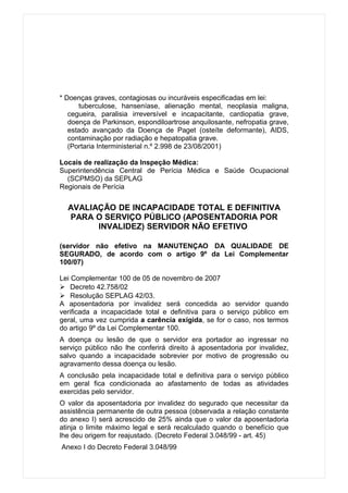 * Doenças graves, contagiosas ou incuráveis especificadas em lei:
      tuberculose, hanseníase, alienação mental, neoplasia maligna,
   cegueira, paralisia irreversível e incapacitante, cardiopatia grave,
   doença de Parkinson, espondiloartrose anquilosante, nefropatia grave,
   estado avançado da Doença de Paget (osteíte deformante), AIDS,
   contaminação por radiação e hepatopatia grave.
   (Portaria Interministerial n.º 2.998 de 23/08/2001)

Locais de realização da Inspeção Médica:
Superintendência Central de Perícia Médica e Saúde Ocupacional
  (SCPMSO) da SEPLAG
Regionais de Perícia


  AVALIAÇÃO DE INCAPACIDADE TOTAL E DEFINITIVA
  PARA O SERVIÇO PÚBLICO (APOSENTADORIA POR
        INVALIDEZ) SERVIDOR NÃO EFETIVO

(servidor não efetivo na MANUTENÇAO DA QUALIDADE DE
SEGURADO, de acordo com o artigo 9º da Lei Complementar
100/07)

Lei Complementar 100 de 05 de novembro de 2007
 Decreto 42.758/02
 Resolução SEPLAG 42/03.
A aposentadoria por invalidez será concedida ao servidor quando
verificada a incapacidade total e definitiva para o serviço público em
geral, uma vez cumprida a carência exigida, se for o caso, nos termos
do artigo 9º da Lei Complementar 100.
A doença ou lesão de que o servidor era portador ao ingressar no
serviço público não lhe conferirá direito à aposentadoria por invalidez,
salvo quando a incapacidade sobrevier por motivo de progressão ou
agravamento dessa doença ou lesão.
A conclusão pela incapacidade total e definitiva para o serviço público
em geral fica condicionada ao afastamento de todas as atividades
exercidas pelo servidor.
O valor da aposentadoria por invalidez do segurado que necessitar da
assistência permanente de outra pessoa (observada a relação constante
do anexo I) será acrescido de 25% ainda que o valor da aposentadoria
atinja o limite máximo legal e será recalculado quando o benefício que
lhe deu origem for reajustado. (Decreto Federal 3.048/99 - art. 45)
Anexo I do Decreto Federal 3.048/99
 