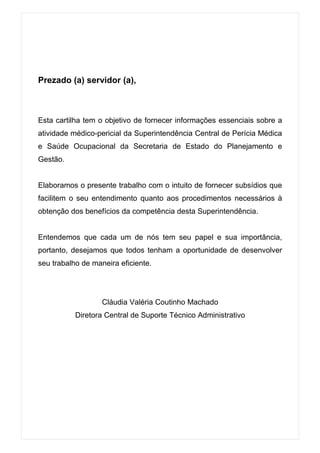 Prezado (a) servidor (a),



Esta cartilha tem o objetivo de fornecer informações essenciais sobre a
atividade médico-pericial da Superintendência Central de Perícia Médica
e Saúde Ocupacional da Secretaria de Estado do Planejamento e
Gestão.


Elaboramos o presente trabalho com o intuito de fornecer subsídios que
facilitem o seu entendimento quanto aos procedimentos necessários à
obtenção dos benefícios da competência desta Superintendência.


Entendemos que cada um de nós tem seu papel e sua importância,
portanto, desejamos que todos tenham a oportunidade de desenvolver
seu trabalho de maneira eficiente.




                   Cláudia Valéria Coutinho Machado
           Diretora Central de Suporte Técnico Administrativo
 