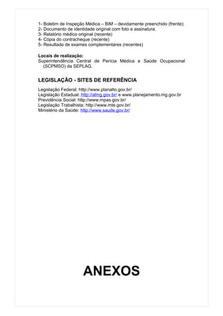 1- Boletim de Inspeção Médica – BIM – devidamente preenchido (frente);
2- Documento de identidade original com foto e assinatura.
3- Relatório médico original (recente)
4- Cópia do contracheque (recente)
5- Resultado de exames complementares (recentes)

Locais de realização:
Superintendência Central de Perícia Médica e Saúde Ocupacional
  (SCPMSO) da SEPLAG.


LEGISLAÇÃO - SITES DE REFERÊNCIA
Legislação Federal: http://www.planalto.gov.br/
Legislação Estadual: http://almg.gov.br/ e www.planejamento.mg.gov.br
Previdência Social: http://www.mpas.gov.br/
Legislação Trabalhista: http://www.mte.gov.br/
Ministério da Saúde: http://www.saude.gov.br/




                     ANEXOS
 