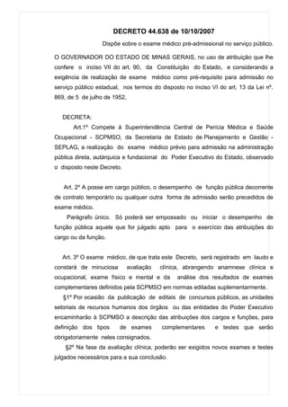 DECRETO 44.638 de 10/10/2007
                  Dispõe sobre o exame médico pré-admissional no serviço público.

O GOVERNADOR DO ESTADO DE MINAS GERAIS, no uso de atribuição que lhe
confere o inciso VII do art. 90, da Constituição do Estado, e considerando a
exigência de realização de exame médico como pré-requisito para admissão no
serviço público estadual, nos termos do disposto no inciso VI do art. 13 da Lei nº.
869, de 5 de julho de 1952,


   DECRETA:
       Art.1º Compete à Superintendência Central de Perícia Médica e Saúde
Ocupacional - SCPMSO, da Secretaria de Estado de Planejamento e Gestão -
SEPLAG, a realização do exame médico prévio para admissão na administração
pública direta, autárquica e fundacional do Poder Executivo do Estado, observado
o disposto neste Decreto.


   Art. 2º A posse em cargo público, o desempenho de função pública decorrente
de contrato temporário ou qualquer outra forma de admissão serão precedidos de
exame médico.
    Parágrafo único. Só poderá ser empossado ou iniciar o desempenho de
função pública aquele que for julgado apto para o exercício das atribuições do
cargo ou da função.


   Art. 3º O exame médico, de que trata este Decreto, será registrado em laudo e
constará de minuciosa         avaliação   clínica, abrangendo anamnese clínica e
ocupacional, exame físico e mental e da        análise dos resultados de exames
complementares definidos pela SCPMSO em normas editadas suplementarmente.
   §1º Por ocasião da publicação de editais de concursos públicos, as unidades
setoriais de recursos humanos dos órgãos ou das entidades do Poder Executivo
encaminharão à SCPMSO a descrição das atribuições dos cargos e funções, para
definição dos tipos     de exames         complementares    e testes que serão
obrigatoriamente neles consignados.
    §2º Na fase da avaliação clínica, poderão ser exigidos novos exames e testes
julgados necessários para a sua conclusão.
 