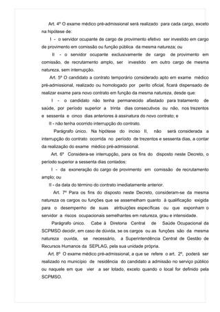 Art. 4º O exame médico pré-admissional será realizado para cada cargo, exceto
na hipótese de:
    I - o servidor ocupante de cargo de provimento efetivo ser investido em cargo
de provimento em comissão ou função pública da mesma natureza; ou
     II       - o servidor ocupante exclusivamente de cargo          de provimento em
comissão, de recrutamento amplo, ser           investido   em outro cargo de mesma
natureza, sem interrupção.
   Art. 5º O candidato a contrato temporário considerado apto em exame médico
pré-admissional, realizado ou homologado por perito oficial, ficará dispensado de
realizar exame para novo contrato em função da mesma natureza, desde que:
    I     -    o candidato não tenha permanecido afastado para tratamento          de
saúde, por período superior a trinta dias consecutivos ou não, nos trezentos
e sessenta e cinco dias anteriores à assinatura do novo contrato; e
   II - não tenha ocorrido interrupção do contrato.
        Parágrafo único. Na hipótese do inciso II,          não     será considerada a
interrupção do contrato ocorrida no período de trezentos e sessenta dias, a contar
da realização do exame médico pré-admissional.
    Art. 6º Considera-se interrupção, para os fins do disposto neste Decreto, o
período superior a sessenta dias contados:
    I - da exoneração do cargo de provimento em comissão de recrutamento
amplo; ou
   II - da data do término do contrato imediatamente anterior.
        Art. 7º Para os fins do disposto neste Decreto, consideram-se da mesma
natureza os cargos ou funções que se assemelham quanto à qualificação exigida
para o desempenho de suas               atribuições específicas ou que exponham o
servidor a riscos ocupacionais semelhantes em natureza, grau e intensidade.
    Parágrafo único.          Cabe à Diretoria Central     de     Saúde Ocupacional da
SCPMSO decidir, em caso de dúvida, se os cargos ou as funções são da mesma
natureza       ouvida,   se   necessário,   a Superintendência Central de Gestão de
Recursos Humanos da SEPLAG, pela sua unidade própria.
   Art. 8º O exame médico pré-admissional, a que se refere o art. 2º, poderá ser
realizado no município de residência do candidato a admissão no serviço público
ou naquele em que vier a ser lotado, exceto quando o local for definido pela
SCPMSO.
 