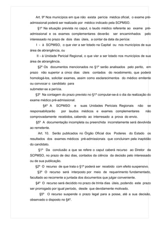 Art. 9º Nos municípios em que não exista perícia médica oficial, o exame pré-
admissional poderá ser realizado por médico indicado pela SCPMSO.
     §1º Na situação prevista no caput, o laudo médico referente ao exame pré-
admissional e os exames complementares deverão           ser encaminhados        pelo
interessado no prazo de dois dias úteis, a contar da data da perícia:
    I - à SCPMSO, o que vier a ser lotado na Capital ou nos municípios de sua
área de abrangência, ou
    II - à Unidade Pericial Regional, o que vier a ser lotado nos municípios de sua
área de abrangência.
     §2º Os documentos mencionados no §1º serão analisados pelo perito, em
prazo não superior a cinco dias úteis contados do recebimento, que poderá
homologá-los, solicitar exames, assim como esclarecimentos do médico emitente
ou convocar o candidato para
submeter-se a perícia.
   §3º Na contagem do prazo previsto no §1º computar-se-á o dia da realização do
exame médico pré-admissional.
        §4º A       SCPMSO     e   suas Unidades Periciais Regionais       não    se
responsabilizarão       por laudos médicos e exames complementares               não
comprovadamente recebidos, cabendo ao interresado a prova do envio.
    §5º A documentação incompleta ou preenchida incorretamente será devolvida
ao remetente.
     Art. 10. Serão publicados no Órgão Oficial dos Poderes         do Estado os
resultados dos exames médicos pré-admissionais que concluiram pela inaptidão
do candidato.
     §1º Da conclusão a que se refere o caput caberá recurso ao Diretor da
SCPMSO, no prazo de dez dias, contados da ciência da decisão pelo interessado
ou de sua publicação.
   §2º O recurso de que trata o §1º poderá ser recebido com efeito suspensivo.
     §3º O recurso será interposto por meio de requerimento fundamentado,
facultado ao recorrente a juntada dos documentos que julgar conveniente.
   §4º O recurso será decidido no prazo de trinta dias úteis, podendo este prazo
ser prorrogado por igual período, desde que devidamente motivado.
      §5º O recurso suspende o prazo legal para a posse, até a sua decisão,
observado o disposto no §4º.
 