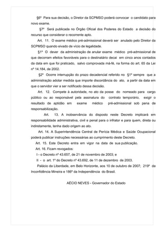 §6º Para sua decisão, o Diretor da SCPMSO poderá convocar o candidato para
novo exame.
     §7º Será publicada no Órgão Oficial dos Poderes do Estado a decisão do
recurso que considerar o recorrente apto.
    Art. 11. O exame médico pré-admissional deverá ser anulado pelo Diretor da
SCPMSO quando eivado de vício de legalidade.
    §1º O dever da administração de anular exame médico pré-admissional de
que decorram efeitos favoráveis para o destinatário decai em cinco anos contados
da data em que foi praticado, salvo comprovada má-fé, na forma do art. 65 da Lei
nº 14.184, de 2002.
     §2º Ocorre interrupção do prazo decadencial referido no §1º sempre que a
administração adotar medida que importe discordância do ato, a partir da data em
que o servidor vier a ser notificado dessa decisão.
    Art. 12. Compete à autoridade, no ato da posse do nomeado para cargo
público ou ao responsável pela assinatura do          contrato temporário,   exigir o
resultado de aptidão em        exame        médico    pré-admissional sob pena de
responsabilização.
        Art.    13. A inobservância do disposto neste Decreto implicará em
responsabilidade administrativa, civil e penal para o infrator e para quem, direta ou
indiretamente, tenha dado origem ao ato.
     Art. 14. A Superintendência Central de Perícia Médica e Saúde Ocupacional
poderá publicar instruções necessárias ao cumprimento deste Decreto.
   Art. 15. Este Decreto entra em vigor na data de sua publicação.
   Art. 16. Ficam revogados:
   I - o Decreto nº 43.657, de 21 de novembro de 2003; e
   II - o art. 1º do Decreto nº 43.692, de 11 de dezembro de 2003.
    Palácio da Liberdade, em Belo Horizonte, aos 10 de outubro de 2007; 219º da
Inconfidência Mineira e 186º da Independência do Brasil.


                        AÉCIO NEVES - Governador do Estado
 