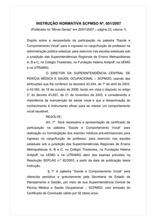 INSTRUÇÃO NORMATIVA SCPMSO Nº. 001/2007
  (Publicada no “Minas Gerais” em 20/01/2007 – página 23, coluna 1)


Dispõe sobre a necessidade de participação na palestra “Saúde e
Comportamento Vocal” para o ingresso no cargo/função de professor na
administração pública estadual, para exercício nas escolas estaduais sob
a jurisdição das Superintendências Regionais de Ensino Metropolitanas
A, B e C, no Colégio Tiradentes, na Fundação Helena Antipoff, na UEMG
e na UTRAMIG.
             O DIRETOR DA SUPERINTENDÊNCIA CENTRAL DE
PERÍCIA MÉDICA E SAÚDE OCUPACIONAL – SCPMSO, usando das
atribuições que lhe conferem os decretos 43.244, de 1º de abril de 2003,
e 43.393, de 16 de outubro de 2006; tendo em vista o disposto no artigo
3° do decreto 43.657, de 21 de novembro de 2003, e considerando a
importância da manutenção da saúde vocal e que a disseminação do
conhecimento é instrumento eficaz para se manter um comportamento
vocal saudável,
             RESOLVE:
             Art. 1º Será necessária a apresentação de certificado de
participação na palestra “Saúde e Comportamento Vocal” para
realização ou homologação dos exames médicos pré-admissionais para
ingresso no cargo/função de professor, para exercício nas escolas
estaduais sob a jurisdição das Superintendências Regionais de Ensino
Metropolitanas A, B e C, no Colégio Tiradentes, na Fundação Helena
Antipoff, na UEMG e na UTRAMIG além dos exames previstos na
Resolução SEPLAG n.º 82/2003, a partir da data de publicação desta
Instrução.
              § 1º A palestra “Saúde e Comportamento Vocal” será
oferecida periódica e gratuitamente pela Secretaria de Estado de
Planejamento e Gestão, por meio de sua Superintendência Central de
Perícia Médica e Saúde Ocupacional – SCPMSO, com emissão do
Certificado de Conclusão válido por 02 (dois) anos.
 