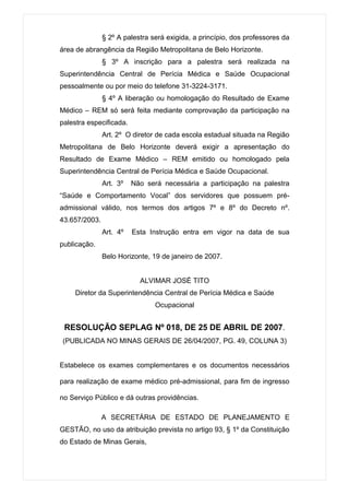 § 2º A palestra será exigida, a princípio, dos professores da
área de abrangência da Região Metropolitana de Belo Horizonte.
               § 3º A inscrição para a palestra será realizada na
Superintendência Central de Perícia Médica e Saúde Ocupacional
pessoalmente ou por meio do telefone 31-3224-3171.
               § 4º A liberação ou homologação do Resultado de Exame
Médico – REM só será feita mediante comprovação da participação na
palestra especificada.
               Art. 2º O diretor de cada escola estadual situada na Região
Metropolitana de Belo Horizonte deverá exigir a apresentação do
Resultado de Exame Médico – REM emitido ou homologado pela
Superintendência Central de Perícia Médica e Saúde Ocupacional.
               Art. 3º   Não será necessária a participação na palestra
“Saúde e Comportamento Vocal” dos servidores que possuem pré-
admissional válido, nos termos dos artigos 7º e 8º do Decreto nº.
43.657/2003.
               Art. 4º   Esta Instrução entra em vigor na data de sua
publicação.
               Belo Horizonte, 19 de janeiro de 2007.


                           ALVIMAR JOSÉ TITO
     Diretor da Superintendência Central de Perícia Médica e Saúde
                                Ocupacional


 RESOLUÇÃO SEPLAG Nº 018, DE 25 DE ABRIL DE 2007.
(PUBLICADA NO MINAS GERAIS DE 26/04/2007, PG. 49, COLUNA 3)


Estabelece os exames complementares e os documentos necessários

para realização de exame médico pré-admissional, para fim de ingresso

no Serviço Público e dá outras providências.

               A SECRETÁRIA DE ESTADO DE PLANEJAMENTO E
GESTÃO, no uso da atribuição prevista no artigo 93, § 1º da Constituição
do Estado de Minas Gerais,
 