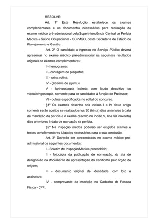 RESOLVE:
              Art.     1º    Esta     Resolução   estabelece   os   exames
complementares e os documentos necessários para realização de
exame médico pré-admissional pela Superintendência Central de Perícia
Médica e Saúde Ocupacional - SCPMSO, desta Secretaria de Estado de
Planejamento e Gestão.
                Art. 2º O candidato a ingresso no Serviço Público deverá
apresentar no exame médico pré-admissional os seguintes resultados
originais de exames complementares:
                I - hemograma;
                II - contagem de plaquetas;
                III - urina rotina;
                IV - glicemia de jejum; e
                V - laringoscopia indireta com laudo descritivo ou
videolaringoscopia, somente para os candidatos à função de Professor;
                VI - outros especificados no edital do concurso.
                §1º Os exames descritos nos incisos I a IV deste artigo
somente serão aceitos se realizados nos 30 (trinta) dias anteriores à data
de marcação da perícia e o exame descrito no inciso V, nos 90 (noventa)
dias anteriores à data de marcação da perícia.
                §2º Na inspeção médica poderão ser exigidos exames e
testes complementares julgados necessários para a sua conclusão.
                Art. 3º Deverão ser apresentados no exame médico pré-
admissional os seguintes documentos:
                I - Boletim de Inspeção Médica preenchido;
                II - fotocópia da publicação de nomeação, da ata de
designação ou documento de apresentação do candidato pelo órgão de
origem;
                III - documento original de identidade, com foto e
assinatura;
                IV - comprovante de inscrição no Cadastro de Pessoa
Física - CPF;
 