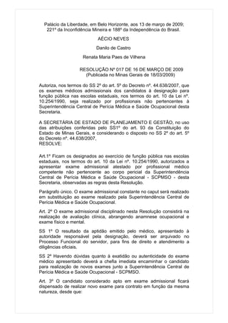 Palácio da Liberdade, em Belo Horizonte, aos 13 de março de 2009;
   221º da Inconfidência Mineira e 188º da Independência do Brasil.
                            AÉCIO NEVES
                           Danilo de Castro
                     Renata Maria Paes de Vilhena

                   RESOLUÇÃO Nº 017 DE 16 DE MARÇO DE 2009
                     (Publicada no Minas Gerais de 18/03/2009)

Autoriza, nos termos do SS 2º do art. 5º do Decreto nº. 44.638/2007, que
os exames médicos admissionais dos candidatos à designação para
função pública nas escolas estaduais, nos termos do art. 10 da Lei nº.
10.254/1990, seja realizado por profissionais não pertencentes à
Superintendência Central de Perícia Médica e Saúde Ocupacional desta
Secretaria.

A SECRETÁRIA DE ESTADO DE PLANEJAMENTO E GESTÃO, no uso
das atribuições conferidas pelo SS1º do art. 93 da Constituição do
Estado de Minas Gerais, e considerando o disposto no SS 2º do art. 5º
do Decreto nº. 44.638/2007,
RESOLVE:

Art.1º Ficam os designados ao exercício de função pública nas escolas
estaduais, nos termos do art. 10 da Lei nº. 10.254/1990, autorizados a
apresentar exame admissional atestado por profissional médico
competente não pertencente ao corpo pericial da Superintendência
Central de Perícia Médica e Saúde Ocupacional - SCPMSO - desta
Secretaria, observadas as regras desta Resolução.
Parágrafo único. O exame admissional constante no caput será realizado
em substituição ao exame realizado pela Superintendência Central de
Perícia Médica e Saúde Ocupacional.
Art. 2º O exame admissional disciplinado nesta Resolução consistirá na
realização de avaliação clínica, abrangendo anamnese ocupacional e
exame físico e mental.
SS 1º O resultado da aptidão emitido pelo médico, apresentado à
autoridade responsável pela designação, deverá ser arquivado no
Processo Funcional do servidor, para fins de direito e atendimento a
diligências oficiais.
SS 2º Havendo dúvidas quanto à exatidão ou autenticidade do exame
médico apresentado deverá a chefia imediata encaminhar o candidato
para realização de novos exames junto a Superintendência Central de
Perícia Médica e Saúde Ocupacional - SCPMSO.
Art. 3º O candidato considerado apto em exame admissional ficará
dispensado de realizar novo exame para contrato em função da mesma
natureza, desde que:
 