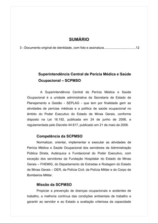SUMÁRIO
3 - Documento original de identidade, com foto e assinatura....................................12




               Superintendência Central de Perícia Médica e Saúde
               Ocupacional – SCPMSO


                A Superintendência Central de Perícia Médica e Saúde
     Ocupacional é a unidade administrativa da Secretaria de Estado de
     Planejamento e Gestão - SEPLAG - que tem por finalidade gerir as
     atividades de perícias médicas e a política de saúde ocupacional no
     âmbito do Poder Executivo do Estado de Minas Gerais, conforme
     disposto na Lei 16.192, publicada em 24 de junho de 2006, e
     regulamentada pelo Decreto 44.817, publicado em 21 de maio de 2008.


             Competência da SCPMSO
             Normatizar, orientar, implementar e executar as atividades de
     Perícia Médica e Saúde Ocupacional dos servidores da Administração
     Pública Direta, Autárquica e Fundacional do Poder Executivo, com
     exceção dos servidores da Fundação Hospitalar do Estado de Minas
     Gerais – FHEMIG, do Departamento de Estradas e Rodagem do Estado
     de Minas Gerais – DER, da Polícia Civil, da Polícia Militar e do Corpo de
     Bombeiros Militar.


             Missão da SCPMSO
             Propiciar a prevenção de doenças ocupacionais e acidentes de
     trabalho, a melhoria contínua das condições ambientais de trabalho e
     garantir ao servidor e ao Estado a avaliação criteriosa da capacidade
 