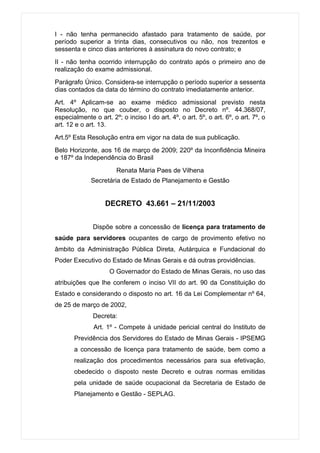 I - não tenha permanecido afastado para tratamento de saúde, por
período superior a trinta dias, consecutivos ou não, nos trezentos e
sessenta e cinco dias anteriores à assinatura do novo contrato; e
II - não tenha ocorrido interrupção do contrato após o primeiro ano de
realização do exame admissional.
Parágrafo Único. Considera-se interrupção o período superior a sessenta
dias contados da data do término do contrato imediatamente anterior.
Art. 4º Aplicam-se ao exame médico admissional previsto nesta
Resolução, no que couber, o disposto no Decreto nº. 44.368/07,
especialmente o art. 2º; o inciso I do art. 4º, o art. 5º, o art. 6º, o art. 7º, o
art. 12 e o art. 13.
Art.5º Esta Resolução entra em vigor na data de sua publicação.
Belo Horizonte, aos 16 de março de 2009; 220º da Inconfidência Mineira
e 187º da Independência do Brasil
                       Renata Maria Paes de Vilhena
              Secretária de Estado de Planejamento e Gestão


                   DECRETO 43.661 – 21/11/2003


              Dispõe sobre a concessão de licença para tratamento de
saúde para servidores ocupantes de cargo de provimento efetivo no
âmbito da Administração Pública Direta, Autárquica e Fundacional do
Poder Executivo do Estado de Minas Gerais e dá outras providências.
                     O Governador do Estado de Minas Gerais, no uso das
atribuições que lhe conferem o inciso VII do art. 90 da Constituição do
Estado e considerando o disposto no art. 16 da Lei Complementar nº 64,
de 25 de março de 2002,
              Decreta:
               Art. 1º - Compete à unidade pericial central do Instituto de
       Previdência dos Servidores do Estado de Minas Gerais - IPSEMG
       a concessão de licença para tratamento de saúde, bem como a
       realização dos procedimentos necessários para sua efetivação,
       obedecido o disposto neste Decreto e outras normas emitidas
       pela unidade de saúde ocupacional da Secretaria de Estado de
       Planejamento e Gestão - SEPLAG.
 