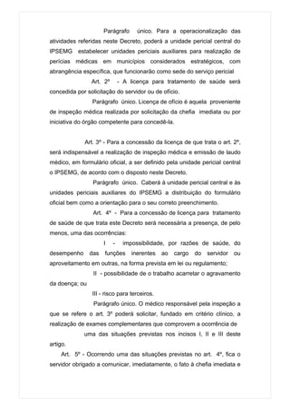 Parágrafo     único. Para a operacionalização das
atividades referidas neste Decreto, poderá a unidade pericial central do
IPSEMG estabelecer unidades periciais auxiliares para realização de
perícias médicas em municípios considerados estratégicos, com
abrangência específica, que funcionarão como sede do serviço pericial
                Art. 2º       - A licença para tratamento de saúde será
concedida por solicitação do servidor ou de ofício.
                Parágrafo único. Licença de ofício é aquela proveniente
de inspeção médica realizada por solicitação da chefia imediata ou por
iniciativa do órgão competente para concedê-la.


             Art. 3º - Para a concessão da licença de que trata o art. 2º,
será indispensável a realização de inspeção médica e emissão de laudo
médico, em formulário oficial, a ser definido pela unidade pericial central
o IPSEMG, de acordo com o disposto neste Decreto.
                 Parágrafo único. Caberá à unidade pericial central e às
unidades periciais auxiliares do IPSEMG a distribuição do formulário
oficial bem como a orientação para o seu correto preenchimento.
                 Art. 4º - Para a concessão de licença para tratamento
de saúde de que trata este Decreto será necessária a presença, de pelo
menos, uma das ocorrências:
                      I   -    impossibilidade, por razões de saúde, do
desempenho      das   funções     inerentes   ao   cargo   do   servidor   ou
aproveitamento em outras, na forma prevista em lei ou regulamento;
                 II - possibilidade de o trabalho acarretar o agravamento
da doença; ou
                III - risco para terceiros.
                 Parágrafo único. O médico responsável pela inspeção a
que se refere o art. 3º poderá solicitar, fundado em critério clínico, a
realização de exames complementares que comprovem a ocorrência de
             uma das situações previstas nos incisos I, II e III deste
artigo.
    Art. 5º - Ocorrendo uma das situações previstas no art. 4º, fica o
servidor obrigado a comunicar, imediatamente, o fato à chefia imediata e
 