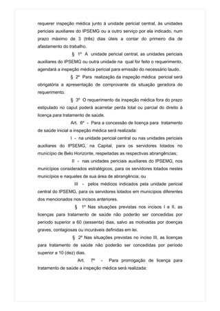 requerer inspeção médica junto à unidade pericial central, às unidades
periciais auxiliares do IPSEMG ou a outro serviço por ela indicado, num
prazo máximo de 3 (três) dias úteis a contar do primeiro dia de
afastamento do trabalho.
                 § 1º A unidade pericial central, as unidades periciais
auxiliares do IPSEMG ou outra unidade na qual for feito o requerimento,
agendará a inspeção médica pericial para emissão do necessário laudo.
                 § 2º Para realização da inspeção médica pericial será
obrigatória a apresentação de comprovante da situação geradora do
requerimento.
                 § 3º O requerimento da inspeção médica fora do prazo
estipulado no caput poderá acarretar perda total ou parcial do direito à
licença para tratamento de saúde.
                 Art. 6º - Para a concessão de licença para tratamento
de saúde inicial a inspeção médica será realizada:
                 I - na unidade pericial central ou nas unidades periciais
auxiliares do IPSEMG, na Capital, para os servidores lotados no
município de Belo Horizonte, respeitadas as respectivas abrangências;
                 II - nas unidades periciais auxiliares do IPSEMG, nos
municípios considerados estratégicos, para os servidores lotados nestes
municípios e naqueles de sua área de abrangência; ou
                   III - pelos médicos indicados pela unidade pericial
central do IPSEMG, para os servidores lotados em municípios diferentes
dos mencionados nos incisos anteriores.
                   § 1º Nas situações previstas nos incisos I e II, as
licenças para tratamento de saúde não poderão ser concedidas por
período superior a 60 (sessenta) dias, salvo as motivadas por doenças
graves, contagiosas ou incuráveis definidas em lei.
                  § 2º Nas situações previstas no inciso III, as licenças
para tratamento de saúde não poderão ser concedidas por período
superior a 10 (dez) dias.
                    Art.    7º   -   Para prorrogação de licença para
tratamento de saúde a inspeção médica será realizada:
 