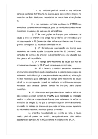 I       -   na   unidade pericial central ou nas unidades
periciais auxiliares do IPSEMG, na Capital, para os servidores lotados no
município de Belo Horizonte, respeitadas as respectivas abrangências;
ou
                 II - nas unidades periciais auxiliares do IPSEMG dos
municípios considerados estratégicos, para os servidores lotados nestes
municípios e naqueles de sua área de abrangência.
                  § 1º As prorrogações de licenças para tratamento de
saúde a que se referem este artigo não poderão ser concedidas por
período superior a 60 (sessenta) dias, salvo as motivadas por doenças
graves, contagiosas ou incuráveis definidas em lei.
                       §       2º Considera-se prorrogação de licença para
tratamento de saúde aquela concedida dentro de 60 (sessenta) dias,
contados do término da anterior, independentemente da situação que
tiver gerado a incapacidade.
                  § 3º A licença para tratamento de saúde que não se
enquadrar no disposto no SS 2º será considerada como inicial.
                       Art. 8º - Quando o servidor estiver em tratamento
em município diferente do qual esteja lotado e o estágio da doença ou do
tratamento instituído exigir a sua permanência naquele local, a inspeção
médica necessária para obtenção de licença para tratamento de saúde
inicial, ou em prorrogação, poderá ser realizada por médicos ou serviços
indicados pela unidade pericial central do IPSEMG para aquele
município.
             Art. 9º - Nos casos em que não existam médicos indicados
pela unidade pericial central do IPSEMG para realização de inspeção
médica com fins de concessão de licença para tratamento de saúde no
município de lotação ou no qual o servidor esteja em efetivo tratamento,
em razão do estágio da doença de que seja portador, ou por exigência
do tratamento instituído, ou ainda quando o servidor
             se encontrar hospitalizado ou restrito ao leito, o laudo
médico pericial poderá ser emitido, excepcionalmente, pelo médico
assistente do servidor, no formulário oficial mencionado no art. 3º.
 