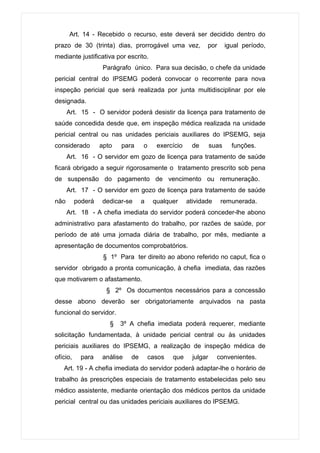Art. 14 - Recebido o recurso, este deverá ser decidido dentro do
prazo de 30 (trinta) dias, prorrogável uma vez,            por        igual período,
mediante justificativa por escrito.
                    Parágrafo único. Para sua decisão, o chefe da unidade
pericial central do IPSEMG poderá convocar o recorrente para nova
inspeção pericial que será realizada por junta multidisciplinar por ele
designada.
      Art. 15 - O servidor poderá desistir da licença para tratamento de
saúde concedida desde que, em inspeção médica realizada na unidade
pericial central ou nas unidades periciais auxiliares do IPSEMG, seja
considerado        apto   para    o     exercício     de       suas     funções.
      Art. 16 - O servidor em gozo de licença para tratamento de saúde
ficará obrigado a seguir rigorosamente o tratamento prescrito sob pena
de suspensão do pagamento de vencimento ou remuneração.
      Art. 17 - O servidor em gozo de licença para tratamento de saúde
não       poderá   dedicar-se     a    qualquer     atividade     remunerada.
      Art. 18 - A chefia imediata do servidor poderá conceder-lhe abono
administrativo para afastamento do trabalho, por razões de saúde, por
período de até uma jornada diária de trabalho, por mês, mediante a
apresentação de documentos comprobatórios.
                    § 1º Para ter direito ao abono referido no caput, fica o
servidor obrigado a pronta comunicação, à chefia imediata, das razões
que motivarem o afastamento.
                     § 2º Os documentos necessários para a concessão
desse abono deverão ser obrigatoriamente arquivados na pasta
funcional do servidor.
                      §   3º A chefia imediata poderá requerer, mediante
solicitação fundamentada, à unidade pericial central ou às unidades
periciais auxiliares do IPSEMG, a realização de inspeção médica de
ofício,     para   análise   de       casos   que     julgar     convenientes.
   Art. 19 - A chefia imediata do servidor poderá adaptar-lhe o horário de
trabalho às prescrições especiais de tratamento estabelecidas pelo seu
médico assistente, mediante orientação dos médicos peritos da unidade
pericial central ou das unidades periciais auxiliares do IPSEMG.
 