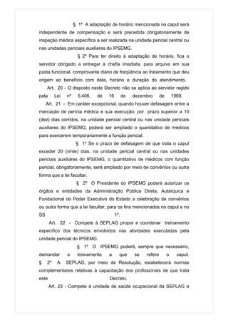 § 1º A adaptação de horário mencionada no caput será
independente de compensação e será precedida obrigatoriamente de
inspeção médica específica a ser realizada na unidade pericial central ou
nas unidades periciais auxiliares do IPSEMG.
                       § 2º Para ter direito à adaptação de horário, fica o
servidor obrigado a entregar à chefia imediata, para arquivo em sua
pasta funcional, comprovante diário de freqüência ao tratamento que deu
origem ao benefício com data, horário e duração do atendimento.
     Art. 20 - O disposto neste Decreto não se aplica ao servidor regido
pela      Lei   nº     5.406,   de   16         de   dezembro      de       1969.
     Art. 21 - Em caráter excepcional, quando houver defasagem entre a
marcação de perícia médica e sua execução, por prazo superior a 10
(dez) dias corridos, na unidade pericial central ou nas unidade periciais
auxiliares do IPSEMG, poderá ser ampliado o quantitativo de médicos
para exercerem temporariamente a função pericial.
                      § 1º Se o prazo de defasagem de que trata o caput
exceder 20 (vinte) dias, na unidade pericial central ou nas unidades
periciais auxiliares do IPSEMG, o quantitativo de médicos com função
pericial, obrigatoriamente, será ampliado por meio de convênios ou outra
forma que a lei facultar.
                      § 2º O Presidente do IPSEMG poderá autorizar os
órgãos e entidades da Administração Pública Direta, Autárquica e
Fundacional do Poder Executivo do Estado a celebração de convênios
ou outra forma que a lei facultar, para os fins mencionados no caput e no
SS                                        1º.
       Art. 22 - Compete à SEPLAG propor e coordenar treinamento
específico dos técnicos envolvidos nas atividades executadas pela
unidade pericial do IPSEMG.
                      § 1º O IPSEMG poderá, sempre que necessário,
demandar        o     treinamento    a      que      se   refere        o     caput.
§    2º    A    SEPLAG, por meio de Resolução, estabelecerá normas
complementares relativas à capacitação dos profissionais de que trata
este                                  Decreto.
       Art. 23 - Compete à unidade de saúde ocupacional da SEPLAG a
 