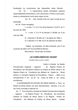 fiscalização    do    cumprimento     das   disposições    deste   Decreto.
        Art.    24      -    A inobservância destas orientações implicará
responsabilidade administrativa, civil e penal para o infrator e para quem,
direta ou indiretamente, tenha dado origem ao ato.
                     Art. 25 - Este Decreto entra em vigor na data de sua
publicação.
   Art. 26 - Ficam revogados:
                 I - os arts. 1º a 13 e 19 a 29 do Decreto nº 23.617, de 11
de junho de 1984;
                     II - o arts. 1º, 2º e 4º do Decreto nº 28.080, de 12 de
maio de 1988;
                 III - o Decreto nº 28.506, de 11 de agosto de 1988; e
                 IV- o Decreto nº 41.286, de 27 de setembro de 2000 .


                     Palácio da Liberdade, em Belo Horizonte, aos 21 de
novembro de 2003; 215º da Inconfidência Mineira.
                 Aécio Neves - Governador do Estado


                            LEI COMPLEMENTAR 100/2007
                            (PUBLICADA em 06/11/2007)

                                              Institui a Unidade de Gestão
Previdenciária Integrada – Ugeprevi            - do       Regime Próprio de
Previdência dos Servidores Públicos do Estado de Minas Gerais e do
Regime Próprio de Previdência dos Militares do Estado de                 Minas
Gerais e o Conselho Estadual de Previdência - Ceprev -, altera a Lei
Complementar nº 64,           de 25   de    março de 2002, e       dá    outras
providências.
     O GOVERNADOR DO ESTADO DE MINAS GERAIS, o Povo do
Estado de Minas Gerais, por seus representantes, decretou, e eu, em
seu nome, promulgo a seguinte Lei:
   Art. 1º Fica instituída a Unidade de Gestão Previdenciária Integrada
- Ugeprevi      - do Regime Próprio de Previdência            dos Servidores
Públicos do Estado de Minas Gerais e do Regime                     Próprio de
Previdência     dos Militares do Estado de Minas Gerais,                unidade
 