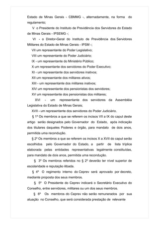 Estado de Minas Gerais - CBMMG -, alternadamente, na forma                    do
regulamento;
   V o Presidente do Instituto de Previdência dos Servidores do Estado
de Minas Gerais - IPSEMG -;
   VI - o Diretor-Geral do Instituto de Previdência dos Servidores
Militares do Estado de Minas Gerais - IPSM -;
   VII um representante do Poder Legislativo;
   VIII um representante do Poder Judiciário;
   IX - um representante do Ministério Público;
   X um representante dos servidores do Poder Executivo;
   XI - um representante dos servidores inativos;
   XII um representante dos militares ativos;
   XIII - um representante dos militares inativos;
   XIV um representante dos pensionistas dos servidores;
   XV um representante dos pensionistas dos militares;
     XVI     -     um    representante dos servidores da Assembléia
Legislativa do Estado de Minas Gerais;
   XVII - um representante dos servidores do Poder Judiciário.
   § 1º Os membros a que se referem os incisos VII a IX do caput deste
artigo serão designados pelo Governador do Estado, após indicação
dos titulares daqueles Poderes e órgão, para mandato de dois anos,
permitida uma recondução.
   § 2º Os membros a que se referem os incisos X a XVII do caput serão
escolhidos       pelo Governador do Estado, a        partir   de   lista tríplice
elaborada pelas entidades representativas legalmente constituídas,
para mandato de dois anos, permitida uma recondução.
    § 3º Os membros referidos no § 2º deverão ter nível superior de
escolaridade e reputação ilibada.
   § 4º O regimento interno do Ceprev será aprovado por decreto,
mediante proposta dos seus membros.
    § 5º O Presidente do Ceprev indicará o Secretário Executivo do
Conselho, entre servidores, militares ou um dos seus membros.
    § 6º     Os membros do Ceprev não serão remunerados por sua
atuação no Conselho, que será considerada prestação de relevante
 