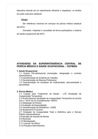 laborativa através de um atendimento eficiente e respeitoso, no âmbito
do poder executivo estadual.


    Visão:
      Ser referência nacional em serviços de perícia médica estadual
até 2010;
      Conceber, implantar e consolidar de forma participativa o sistema
de saúde ocupacional até 2010.




ATIVIDADES DA SUPERINTENDÊNCIA CENTRAL DE
PERÍCIA MÉDICA E SAÚDE OCUPACIONAL – SCPMSO

1. Saúde Ocupacional
   1.1 Exame Pré-admissional (nomeação, designação e contrato
   administrativo)
   1.2 Caracterização de Acidente de Trabalho
   1.3 Caracterização de Doença Profissional
   1.4 Caracterização de situações de insalubridade, periculosidade e
   penosidade.


2. Perícia Médica
   2.1 Licença para Tratamento de Saúde - LTS (Avaliação de
   Incapacidade Temporária)
   2.2 Auxílio-Doença (Avaliação de Incapacidade Temporária de acordo
   com o Art.9º da Lei Complementar 100/07)
   2.3 Adaptação de Horário
   2.4 Avaliação de Especialidade
   2.5 Caracterização de Deficiência - CADE
   2.6 Ajustamento Funcional
   2.7 Avaliação de Incapacidade Total e Definitiva para o Serviço
   Público (Aposentadoria)
   2.8 Isenção de Imposto de Renda
   2.9 Reversão
   2.10 Reintegração
   2.11 Licença “ex-offício“
   2.12 Processo Administrativo
 