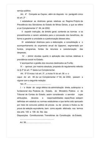 serviço público.
    Art. 4º       Compete ao Ceprev, além do disposto no parágrafo único
do art. 2º :
   I estabelecer as diretrizes gerais relativas ao Regime Próprio de
Previdência dos Servidores do Estado de Minas Gerais, a que se refere
a Lei Complementar nº 64, de 2002;
      II expedir instrução, de âmbito geral, contendo as normas e os
procedimentos a serem adotados para a concessão dos benefícios, de
forma a garantir a unicidade e a padronização desses atos;
      III estabelecer diretrizes para a elaboração, a consolidação e o
acompanhamento do orçamento anual da Ugeprevi, segmentado por
fundos,      programas,            fontes        de      recursos        e   caracterização       das
despesas;
       IV     - dirimir dúvidas quanto à aplicação das normas relativas à
previdência social no Estado;
   V acompanhar a gestão dos recursos destinados ao Funfip;
   VI - aprovar, por maioria absoluta, proposta do regulamento referido
no § 2º do art. 1º desta Lei Complementar.
    Art. 5º O inciso I do art. 3º , o inciso IV do art. 56 e o
caput do art. 85 da Lei Complementar nº 64, de 2002, passam a
vigorar com a seguinte redação:
   "Art. 3º............................................
   I - o titular de cargo efetivo da administração direta, autárquica e
fundacional dos Poderes do                       Estado,           do   Ministério Público    e   do
Tribunal de Contas do Estado, assim considerado o servidor                                    cujas
atribuições,           deveres            e        responsabilidades específicas estejam
definidas em estatuto ou normas estatutárias e que tenha sido aprovado
por meio de concurso público de provas ou de provas e títulos ou de
prova de seleção equivalente, bem como aquele efetivado nos termos
dos arts. 105 e 106 do Ato das
Disposições Constitucionais Transitórias da Constituição do Estado;
   .............................................................
   Art. 56............................................
 