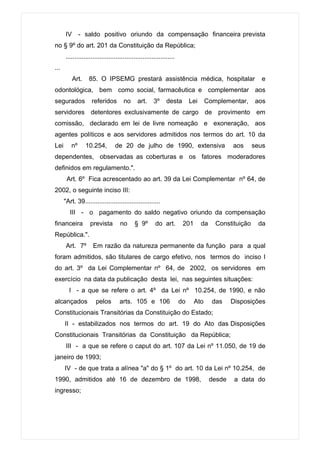 IV      - saldo positivo oriundo da compensação financeira prevista
no § 9º do art. 201 da Constituição da República;
      .............................................................
...
           Art.    85. O IPSEMG prestará assistência médica, hospitalar                                 e
odontológica, bem como social, farmacêutica e complementar aos
segurados           referidos         no      art.     3º     desta        Lei     Complementar,      aos
servidores detentores exclusivamente de cargo de provimento em
comissão, declarado em lei de livre nomeação e exoneração, aos
agentes políticos e aos servidores admitidos nos termos do art. 10 da
Lei      nº       10.254,        de 20 de julho de 1990, extensiva                            aos     seus
dependentes, observadas as coberturas e os fatores moderadores
definidos em regulamento.".
       Art. 6º Fica acrescentado ao art. 39 da Lei Complementar nº 64, de
2002, o seguinte inciso III:
      "Art. 39..........................................
         III - o pagamento do saldo negativo oriundo da compensação
financeira         prevista         no      § 9º        do art.        201       da    Constituição    da
República.".
       Art. 7º       Em razão da natureza permanente da função para a qual
foram admitidos, são titulares de cargo efetivo, nos termos do inciso I
do art. 3º da Lei Complementar nº 64, de 2002, os servidores em
exercício na data da publicação desta lei, nas seguintes situações:
        I - a que se refere o art. 4º da Lei nº 10.254, de 1990, e não
alcançados            pelos         arts. 105 e 106                   do     Ato      das     Disposições
Constitucionais Transitórias da Constituição do Estado;
      II - estabilizados nos termos do art. 19 do Ato das Disposições
Constitucionais Transitórias da Constituição da República;
       III - a que se refere o caput do art. 107 da Lei nº 11.050, de 19 de
janeiro de 1993;
      IV - de que trata a alínea "a" do § 1º do art. 10 da Lei nº 10.254, de
1990, admitidos até 16 de dezembro de 1998,                                           desde    a data do
ingresso;
 