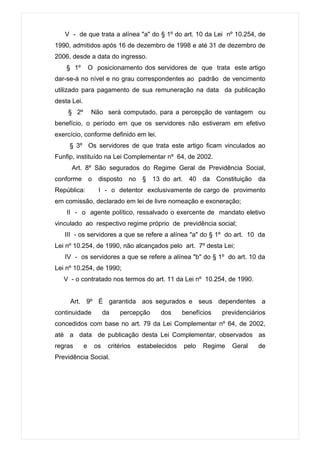 V - de que trata a alínea "a" do § 1º do art. 10 da Lei nº 10.254, de
1990, admitidos após 16 de dezembro de 1998 e até 31 de dezembro de
2006, desde a data do ingresso.
    § 1º         O posicionamento dos servidores de que trata este artigo
dar-se-á no nível e no grau correspondentes ao padrão de vencimento
utilizado para pagamento de sua remuneração na data da publicação
desta Lei.
    § 2º          Não será computado, para a percepção de vantagem ou
benefício, o período em que os servidores não estiveram em efetivo
exercício, conforme definido em lei.
     § 3º Os servidores de que trata este artigo ficam vinculados ao
Funfip, instituído na Lei Complementar nº 64, de 2002.
      Art. 8º São segurados do Regime Geral de Previdência Social,
conforme         o    disposto     no    §   13 do art.    40    da   Constituição   da
República:            I - o detentor exclusivamente de cargo de provimento
em comissão, declarado em lei de livre nomeação e exoneração;
    II - o agente político, ressalvado o exercente de mandato eletivo
vinculado ao respectivo regime próprio de previdência social;
   III - os servidores a que se refere a alínea "a" do § 1º do art. 10 da
Lei nº 10.254, de 1990, não alcançados pelo art. 7º desta Lei;
   IV - os servidores a que se refere a alínea "b" do § 1º do art. 10 da
Lei nº 10.254, de 1990;
   V - o contratado nos termos do art. 11 da Lei nº 10.254, de 1990.


     Art. 9º É garantida aos segurados e seus dependentes a
continuidade              da   percepção       dos      benefícios     previdenciários
concedidos com base no art. 79 da Lei Complementar nº 64, de 2002,
até a data de publicação desta Lei Complementar, observados as
regras       e       os    critérios    estabelecidos     pelo   Regime    Geral     de
Previdência Social.
 