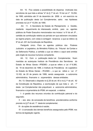 Art. 10. Fica vedada a possibilidade de dispensa imotivada dos
servidores de que trata a alínea "a" do § 1º do art. 10 da Lei nº 10.254,
de 1990, admitidos até 31 de dezembro de 2006 e em exercício na
data de publicação desta Lei Complementar, salvo             nas hipóteses
previstas na Lei nº 10.254, de 1990.
      Art. 11. A Secretaria de Estado de Planejamento e Gestão,
mediante    requerimento do interessado, emitirá,     para    os   agentes
públicos do Poder Executivo mencionados nos incisos I a IV do art. 8º ,
certidão de contribuição relativa ao período em que estiveram vinculados
ao regime próprio, com vistas à contagem recíproca a que se refere o §
9º do art. 201 da Constituição da República.
     Parágrafo único. Para os agentes públicos dos                 Poderes
Judiciário e Legislativo, do Ministério Público, do Tribunal de Contas e
da Defensoria Pública, a certidão a que se refere o caput será emitida
pelo órgão de recursos humanos competente.
     Art. 12. Com a publicação desta Lei Complementar, ficam
mantidas as autarquias Instituto de Previdência dos Servidores         do
Estado de Minas Gerais - IPSEMG -, a que se refere a Lei nº 9.380,
de 18 de dezembro de 1986, e Instituto de Previdência do Legislativo
do Estado de Minas Gerais - IPLEMG -, a que se refere a Lei nº
13.163, de 20 de janeiro de 1999, sendo assegurada            a autonomia
administrativa, financeira e orçamentária dessas entidades.
   Art. 13. Observado o disposto no § 20 do art. 40 e no § 1º do art. 42
da Constituição da República, a escrituração de que trata o art. 1º
desta Lei Complementar não prejudicará a autonomia administrativa,
financeira e orçamentária do IPSM, em especial, a relativa:
     I - à gestão dos recursos oriundos da contribuição patronal e do
segurado;
   II - aos atos de concessão de benefícios previdenciários conforme
previsto no § 2º do art. 1º desta lei complementar;
   III - às ações de assistência à saúde;
   IV - à concessão dos demais benefícios assegurados pelo IPSM, nos
termos da legislação vigente.
 