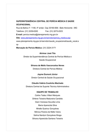 SUPERINTENDÊNCIA CENTRAL DE PERÍCIA MÉDICA E SAÚDE
OCUPACIONAL
Rua da Bahia nº. 1148, 4º andar. Cep 30160-906 - Belo Horizonte - MG
Telefone: (31) 3239-6300           Fax: (31) 3273-2223
E-mail: pericia.medica@planejamento.mg.gov.br
Site: www.planejamento.mg.gov.br/servidor/pericia_medica.asp
www.planejamento.mg.gov.br/servidor/saude_ocupacional/saude_vocal.a
sp
Marcação de Perícia Médica: (31) 3224-3171

                            Alvimar José Tito
        Diretor da Superintendência Central de Perícia Médica e
                            Saúde Ocupacional

                Silvana de Mello Vasconcelos Neves
                  Diretora Central de Perícia Médica

                       Jayme Dumont Júnior
                Diretor Central de Saúde Ocupacional

                 Cláudia Valéria Coutinho Machado
          Diretora Central de Suporte Técnico Administrativo

                       EQUIPE DE TRABALHO
                     Carlos Tadeu Villani Marques
                  Dirlene Teixeira Madureira Candido
                     Giani Vanessa Gouvêia Lima
                           Maria Aparecida Silva
                      Mirelle Queiroz Gonçalves
                    Mônica Pereira de Mello Vieira
                   Selma Nardoni Gonçalves Braga
                  Silvana Aparecida Santana Teixeira
 