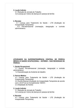 3. Laudo Indireto
   3.1 Redução de Jornada de Trabalho
   3.2 Licença por motivo de doença em pessoa da família



4. Revisão
     4.1 Licença para Tratamento de Saúde - LTS (Avaliação de
   Incapacidade Temporária)
      4.3 Pré-Admissional (nomeação, designação e contrato
   administrativo)




ATIVIDADES DA SUPERINTENDÊNCIA CENTRAL DE PERÍCIA
MÉDICA E SAÚDE OCUPACIONAL – SCPMSO – NAS REGIONAIS DE
PERÍCIA

1. Saúde Ocupacional
   1.1 Exame Pré-admissional (nomeação, designação e contrato
administrativo)
   1.2 Caracterização de Acidente de trabalho

2. Perícia Médica
   2.1 Licença para Tratamento de Saúde - LTS (Avaliação de
   Incapacidade Temporária)
   2.2 Auxílio-Doença (Avaliação de Incapacidade Temporária de acordo
   com o Art.9º da Lei Complementar 100/07)
   2.3 Adaptação de Horário

3. Laudo Indireto
   3.1 Redução de Jornada de Trabalho
   3.2 Licença por motivo de doença em pessoa da família

4. Revisão
   4.1 Licença para Tratamento de Saúde - LTS (Avaliação de
   Incapacidade Temporária)
 