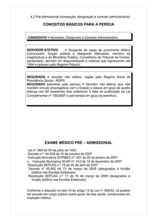 4.2 Pré-Admissional (nomeação, designação e contrato administrativo)

           CONCEITOS BÁSICOS PARA A PERÍCIA


CANDIDATO = Nomeado, Designado e Contrato Administrativo.


SERVIDOR EFETIVO           = Ocupante de cargo de provimento efetivo
(concursado, função pública e designado efetivados, membro da
magistratura e do Ministério Publico, Conselheiro do Tribunal de Contas,
aposentado, servidor em disponibilidade e notários que ingressaram até
1994 e optaram pelo Regime Próprio).


SEGURADO = servidor não efetivo, regido pelo Regime Geral de
Previdência Social - RGPS.
SEGURADO (atendido pela perícia) = Servidor não efetivo que não
mantém vínculo empregatício com o Estado e estava em gozo de auxilio
doença nos 60 (sessenta) dias anteriores à data da publicação da Lei
Complementar nº 100/2007 e permanece em gozo do benefício.




            EXAME MÉDICO PRÉ – ADMISSIONAL

Lei nº. 869 de 05 de julho de 1952
Decreto n.º 44.638 de 10 de outubro de 2007
Instrução Normativa SCPMSO nº. 001 de 20 de janeiro de 2007
 Instrução Normativa SCAP nº. 012 de 18 de dezembro de 2007
Resolução SEPLAG n.º 18 de 25 de abril de 2007
 Decreto nº 45.062 de 13 de março de 2009 (designados à função
   pública nas Escolas Estaduais)
 Resolução SEPLAG n.º 17 de 16 de março de 2009 (designados à
   função pública nas Escolas Estaduais)


Conforme o disposto no item VI do artigo 13 da Lei nº. 869/52, só poderá
ser provido em cargo público quem gozar de boa saúde, comprovada em
inspeção médica.
 