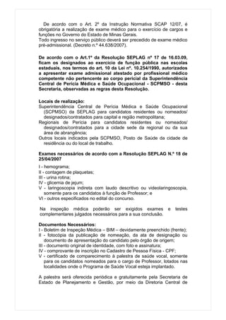 De acordo com o Art. 2º da Instrução Normativa SCAP 12/07, é
obrigatória a realização de exame médico para o exercício de cargos e
funções no Governo do Estado de Minas Gerais.
Todo ingresso no serviço público deverá ser precedido de exame médico
pré-admissional. (Decreto n.º 44.638/2007).

De acordo com o Art.1º da Resolução SEPLAG nº 17 de 16.03.09,
ficam os designados ao exercício de função pública nas escolas
estaduais, nos termos do art. 10 da Lei nº. 10.254/1990, autorizados
a apresentar exame admissional atestado por profissional médico
competente não pertencente ao corpo pericial da Superintendência
Central de Perícia Médica e Saúde Ocupacional - SCPMSO - desta
Secretaria, observadas as regras desta Resolução.

Locais de realização:
Superintendência Central de Perícia Médica e Saúde Ocupacional
  (SCPMSO) da SEPLAG para candidatos residentes ou nomeados/
  designados/contratados para capital e região metropolitana;
Regionais de Perícia para candidatos residentes ou nomeados/
  designados/contratados para a cidade sede da regional ou da sua
  área de abrangência;
Outros locais indicados pela SCPMSO, Posto de Saúde da cidade de
  residência ou do local de trabalho.

Exames necessários de acordo com a Resolução SEPLAG N.º 18 de
25/04/2007
I - hemograma;
II - contagem de plaquetas;
III - urina rotina;
IV - glicemia de jejum;
V - laringoscopia indireta com laudo descritivo ou videolaringoscopia,
    somente para os candidatos à função de Professor; e
VI - outros especificados no edital do concurso.

Na inspeção médica poderão ser exigidos exames               e   testes
complementares julgados necessários para a sua conclusão.

Documentos Necessários:
I - Boletim de Inspeção Médica – BIM – devidamente preenchido (frente);
II - fotocópia da publicação de nomeação, da ata de designação ou
    documento de apresentação do candidato pelo órgão de origem;
III - documento original de identidade, com foto e assinatura;
IV - comprovante de inscrição no Cadastro de Pessoa Física - CPF;
V - certificado de comparecimento à palestra de saúde vocal, somente
    para os candidatos nomeados para o cargo de Professor, lotados nas
    localidades onde o Programa de Saúde Vocal esteja implantado.

A palestra será oferecida periódica e gratuitamente pela Secretaria de
Estado de Planejamento e Gestão, por meio da Diretoria Central de
 