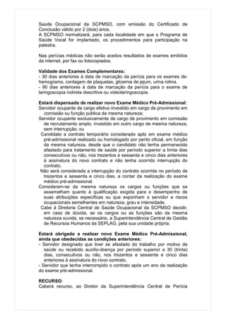 Saúde Ocupacional da SCPMSO, com emissão do Certificado de
Conclusão válido por 2 (dois) anos.
A SCPMSO normatizará, para cada localidade em que o Programa de
Saúde Vocal for implantado, os procedimentos para participação na
palestra.

Nas perícias médicas não serão aceitos resultados de exames emitidos
da internet, por fax ou fotocopiados.

Validade dos Exames Complementares:
- 30 dias anteriores à data de marcação da perícia para os exames de:
hemograma, contagem de plaquetas, glicemia de jejum, urina rotina.
- 90 dias anteriores à data de marcação da perícia para o exame de
laringoscopia indireta descritiva ou videolaringoscopia.

Estará dispensado de realizar novo Exame Médico Pré-Admissional:
Servidor ocupante de cargo efetivo investido em cargo de provimento em
  comissão ou função pública da mesma natureza;
Servidor ocupante exclusivamente de cargo de provimento em comissão
  de recrutamento amplo, investido em outro cargo de mesma natureza,
  sem interrupção; ou
 Candidato a contrato temporário considerado apto em exame médico
  pré-admissional realizado ou homologado por perito oficial, em função
  da mesma natureza, desde que o candidato não tenha permanecido
  afastado para tratamento de saúde por período superior a trinta dias
  consecutivos ou não, nos trezentos e sessenta e cinco dias anteriores
  à assinatura do novo contrato e não tenha ocorrido interrupção do
  contrato.
 Não será considerada a interrupção do contrato ocorrida no período de
  trezentos e sessenta e cinco dias, a contar da realização do exame
  médico pré-admissional.
Consideram-se da mesma natureza os cargos ou funções que se
  assemelham quanto à qualificação exigida para o desempenho de
  suas atribuições específicas ou que exponham o servidor a riscos
  ocupacionais semelhantes em natureza, grau e intensidade.
 Cabe à Diretoria Central de Saúde Ocupacional da SCPMSO decidir,
  em caso de dúvida, se os cargos ou as funções são da mesma
  natureza ouvida, se necessário, a Superintendência Central de Gestão
  de Recursos Humanos da SEPLAG, pela sua unidade própria.

Estará obrigado a realizar novo Exame Médico Pré-Admissional,
ainda que obedecidas as condições anteriores:
- Servidor designado que tiver se afastado do trabalho por motivo de
   saúde ou recebido auxílio-doença por período superior a 30 (trinta)
   dias, consecutivos ou não, nos trezentos e sessenta e cinco dias
   anteriores à assinatura do novo contrato.
- Servidor que tenha interrompido o contrato após um ano da realização
do exame pré-admissional.

RECURSO:
Caberá recurso, ao Diretor da Superintendência Central de Perícia
 