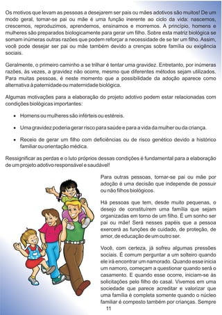 Os motivos que levam as pessoas a desejarem ser pais ou mães adotivos são muitos! De um
modo geral, tornar-se pai ou mãe é uma função inerente ao ciclo da vida: nascemos,
crescemos, reproduzimos, aprendemos, ensinamos e morremos. A princípio, homens e
mulheres são preparados biologicamente para gerar um filho. Sobre esta matriz biológica se
somam inúmeras outras razões que podem reforçar a necessidade de se ter um filho. Assim,
você pode desejar ser pai ou mãe também devido a crenças sobre família ou exigência
sociais.
Geralmente, o primeiro caminho a se trilhar é tentar uma gravidez. Entretanto, por inúmeras
razões, às vezes, a gravidez não ocorre, mesmo que diferentes métodos sejam utilizados.
Para muitas pessoas, é neste momento que a possibilidade da adoção aparece como
alternativa à paternidade ou maternidade biológica.
Algumas motivações para a elaboração do projeto adotivo podem estar relacionadas com
condições biológicas importantes:
·Homens ou mulheres são inférteis ou estéreis.
·Uma gravidez poderia gerar risco para saúde e para a vida da mulher ou da criança.
·Receio de gerar um filho com deficiências ou de risco genético devido a histórico
familiar ou orientação médica.
Ressignificar as perdas e o luto próprios dessas condições é fundamental para a elaboração
de um projeto adotivo responsável e saudável!
Para outras pessoas, tornar-se pai ou mãe por
adoção é uma decisão que independe de possuir
ou não filhos biológicos.
Há pessoas que tem, desde muito pequenas, o
desejo de constituírem uma família que sejam
organizadas em torno de um filho. É um sonho ser
pai ou mãe! Será nesses papéis que a pessoa
exercerá as funções de cuidado, de proteção, de
amor, de educação de um outro ser.
Você, com certeza, já sofreu algumas pressões
sociais. É comum perguntar a um solteiro quando
ele irá encontrar um namorado. Quando esse inicia
um namoro, começam a questionar quando será o
casamento. E quando esse ocorre, iniciam-se às
solicitações pelo filho do casal. Vivemos em uma
sociedade que parece acreditar e valorizar que
uma família é completa somente quando o núcleo
familiar é composto também por crianças. Sempre
11
 
