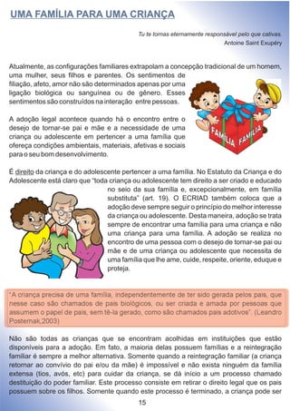 Atualmente, as configurações familiares extrapolam a concepção tradicional de um homem,
uma mulher, seus filhos e parentes. Os sentimentos de
filiação, afeto, amor não são determinados apenas por uma
ligação biológica ou sanguínea ou de gênero. Esses
sentimentos são construídos na interação entre pessoas.
A adoção legal acontece quando há o encontro entre o
desejo de tornar-se pai e mãe e a necessidade de uma
criança ou adolescente em pertencer a uma família que
ofereça condições ambientais, materiais, afetivas e sociais
para o seu bom desenvolvimento.
É direito da criança e do adolescente pertencer a uma família. No Estatuto da Criança e do
Adolescente está claro que “toda criança ou adolescente tem direito a ser criado e educado
no seio da sua família e, excepcionalmente, em família
substituta” (art. 19). O ECRIAD também coloca que a
adoção deve sempre seguir o princípio do melhor interesse
da criança ou adolescente. Desta maneira, adoção se trata
sempre de encontrar uma família para uma criança e não
uma criança para uma família. A adoção se realiza no
encontro de uma pessoa com o desejo de tornar-se pai ou
mãe e de uma criança ou adolescente que necessita de
uma família que lhe ame, cuide, respeite, oriente, eduque e
proteja.
“A criança precisa de uma família, independentemente de ter sido gerada pelos pais, que
nesse caso são chamados de pais biológicos, ou ser criada e amada por pessoas que
assumem o papel de pais, sem tê-la gerado, como são chamados pais adotivos”. (Leandro
Posternak,2003)
Não são todas as crianças que se encontram acolhidas em instituições que estão
disponíveis para a adoção. Em fato, a maioria delas possuem famílias e a reintegração
familiar é sempre a melhor alternativa. Somente quando a reintegração familiar (a criança
retornar ao convívio do pai e/ou da mãe) é impossível e não exista ninguém da família
extensa (tios, avós, etc) para cuidar da criança, se dá início a um processo chamado
destituição do poder familiar. Este processo consiste em retirar o direito legal que os pais
possuem sobre os filhos. Somente quando este processo é terminado, a criança pode ser
UMA FAMÍLIA PARA UMA CRIANÇA
Tu te tornas eternamente responsável pelo que cativas.
Antoine Saint Exupéry
15
 