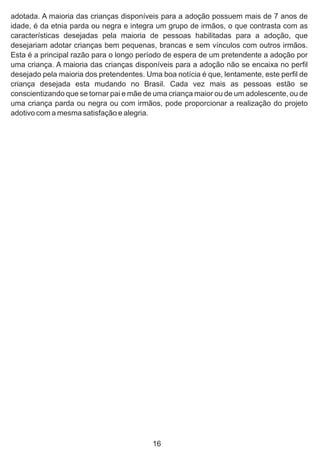 adotada. A maioria das crianças disponíveis para a adoção possuem mais de 7 anos de
idade, é da etnia parda ou negra e integra um grupo de irmãos, o que contrasta com as
características desejadas pela maioria de pessoas habilitadas para a adoção, que
desejariam adotar crianças bem pequenas, brancas e sem vínculos com outros irmãos.
Esta é a principal razão para o longo período de espera de um pretendente a adoção por
uma criança. A maioria das crianças disponíveis para a adoção não se encaixa no perfil
desejado pela maioria dos pretendentes. Uma boa notícia é que, lentamente, este perfil de
criança desejada esta mudando no Brasil. Cada vez mais as pessoas estão se
conscientizando que se tornar pai e mãe de uma criança maior ou de um adolescente, ou de
uma criança parda ou negra ou com irmãos, pode proporcionar a realização do projeto
adotivo com a mesma satisfação e alegria.
16
 