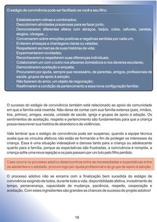 O estágio de convivência pode ser facilitado se você e seu filho:
· Estabelecerem rotinas e combinados;
· Descobrirem atividades prazerosas para se fazer junto;
· Demonstrarem diferentes afetos com abraços, beijos, colos, cafunés, caretas,
elogios, cócegas...;
· Conversarem sobre emoções positivas e negativas sentidas por cada um;
· Evitarem ameaças e chantagens claras ou veladas;
· Respeitarem as marcas de suas histórias de vida;
· Experimentarem novidades;
· Reconhecerem e respeitarem suas diferenças individuais;
· Colaborarem um com o outro nos afazeres domésticos e nos deveres escolares;
· Demonstrarem aceitação e empatia;
· Procurarem por ajuda, sempre que necessário, de parentes, amigos, profissionais de
saúde, grupos de apoio à adoção;
· Não fazerem do amor, um objeto de negociação;
· Reafirmarem a condição de pertencimento a essa nova configuração familiar.
O sucesso do estágio de convivência também está relacionado ao apoio da comunidade
em que a família está inserida. Não deixe de contar com sua família extensa (pais, irmãos,
tios, primos), amigos, escola, unidade de saúde, igreja e grupos de apoio à adoção. Os
sentimentos de aceitação, respeito e pertencimento são fundamentais para que a criança
possa reescrever sua história de abandono e de violências.
Vale lembrar que o estágio de convivência pode ser suspenso, quando a equipe técnica
avalia que os vínculos afetivos não estão se formando a fim de proteger os interesses da
criança. Essa é uma situação indesejável e danosa tanto para a criança ou adolescente
quanto para a família, porque as expectativas são frustradas, a convivência é rompida, a
criança sofre uma nova rejeição e os pais passam por um luto pelo filho perdido.
Caso ocorra no processo adotivo desencontros entre as necessidades e expectativas entre
os adotantes e o adotado, procure logo por ajuda profissional e do grupo de apoio à adoção.
O processo adotivo não se encerra com a finalização bem sucedida do estágio de
convivência exigindo de todos, durante toda a vida, disponibilidade afetiva, investimento de
tempo, perseverança, capacidade de mudança, paciência, respeito, cooperação e
aceitação. Com estes ingredientes são grandes as chances de sucesso do projeto adotivo!
18
 