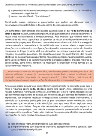Quando acreditamos e vivemos a veracidade desses ditos populares, atribuímos:
a) noções deterministas sobre os comportamentos e as características de nosso filho:
“nasceu com um gênio ruim”
b) rótulos para identificá-lo: “é um teimoso!”
Construindo, assim, estigmas e preconceitos que podem ser danosos para o
desenvolvimento da identidade e da auto-estima da criança ou adolescente.
Um outro ditado, bem parecido e tão danoso quantos esses aí, diz: “é de menino que se
torce o pepino”!Assim, apenas crianças muito pequenas teriam a chance de aprender e
mudar suas características e comportamentos. Fica implícito que criança maior ou
adolescente não tem a capacidade de aprender, de mudar e se adaptar da mesma forma
que uma criança pequena. É um erro pensar desta forma! A vida é dinâmica e exige de
cada um de nós a necessidade e disponibilidade para repensar, alterar e experimentar
situações, comportamentos e configurações.Aprender, adaptar-se e mudar são desafios
constantes ao longo do ciclo vital que dependem de nossas referências, de nossos
recursos, dos nossos potenciais, das situações em que nos encontramos, dos nossos
objetivos, do que ganhamos ou perdemos nesse jogo de regras não muito claras. Assim,
como você se integra e se transforma durante o processo adotivo, crianças maiores ou
adolescentes, como filhos, também se modificam e encontram novas formas de se
relacionar nessa interação.
“... se os comportamentos são aprendidos, eles também podem ser desaprendidos. As
pessoas estão em processo de constante aprendizado. Tudo pode ser modificado, não
existindo padrões imutáveis de comportamento” (Lídia Weber, estudiosa do
comportamento humano, das interações familiares e dos processos adotivos).
Ainda outro ditado popular que pode interferir negativamente na interação entre pais e
filhos é “manda quem pode, obedece quem tem juízo”. Aqui, estabelece-se uma
relação autoritária, hierárquica e inflexível, orientada por temor e regras. Relações desse
tipo são marcadas pela falta de diálogo, por inflexibilidade, por conflitos de interesses, por
imposições, por emoções negativas e desgastantes. Diferente desse autoritarismo, o
exercício da autoridade pressupõe que os pais funcionem como referências, como
orientadores que respeitam e dão condições para que seus filhos explorem seus
potenciais e seus limites. Regras são necessárias e importantes para organizar a
convivência, para proteger, para orientar o comportamento, para estabelecer fronteiras
entre o permitido e proibido. Porém, elas podem e devem ser estabelecidas e respeitadas
nas relações de modo positivo. Isso acontece quando:
a) você anuncia a regra, seu significado e suas conseqüências;
b) a regra é coerente com a idade da criança ou adolescente e com o contexto, bem
como preenchida de significado;
20
 