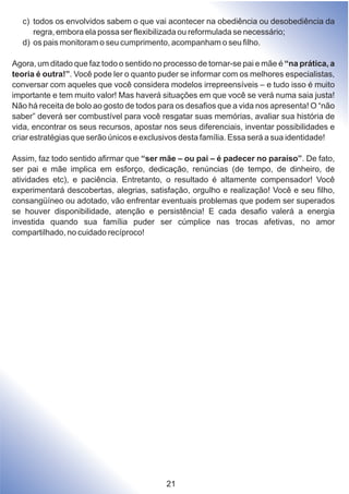 c) todos os envolvidos sabem o que vai acontecer na obediência ou desobediência da
regra, embora ela possa ser flexibilizada ou reformulada se necessário;
d) os pais monitoram o seu cumprimento, acompanham o seu filho.
Agora, um ditado que faz todo o sentido no processo de tornar-se pai e mãe é “na prática, a
teoria é outra!”. Você pode ler o quanto puder se informar com os melhores especialistas,
conversar com aqueles que você considera modelos irrepreensíveis – e tudo isso é muito
importante e tem muito valor! Mas haverá situações em que você se verá numa saia justa!
Não há receita de bolo ao gosto de todos para os desafios que a vida nos apresenta! O “não
saber” deverá ser combustível para você resgatar suas memórias, avaliar sua história de
vida, encontrar os seus recursos, apostar nos seus diferenciais, inventar possibilidades e
criar estratégias que serão únicos e exclusivos desta família. Essa será a sua identidade!
Assim, faz todo sentido afirmar que “ser mãe – ou pai – é padecer no paraíso”. De fato,
ser pai e mãe implica em esforço, dedicação, renúncias (de tempo, de dinheiro, de
atividades etc), e paciência. Entretanto, o resultado é altamente compensador! Você
experimentará descobertas, alegrias, satisfação, orgulho e realização! Você e seu filho,
consangüíneo ou adotado, vão enfrentar eventuais problemas que podem ser superados
se houver disponibilidade, atenção e persistência! E cada desafio valerá a energia
investida quando sua família puder ser cúmplice nas trocas afetivas, no amor
compartilhado, no cuidado recíproco!
21
 