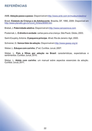 REFERÊNCIAS
AMB. Adoção passo a passo. Disponível em
Brasil. Estatuto da Criança e do Adolescente. Brasília, DF, 1990, 2009. Disponível em
Brebal, J. Paternidade adotiva. Disponível em
Posternak, L. O direito à verdade: cartas para uma criança. São Paulo: Globo, 2003.
Saint-Exupéry,Antoine. O pequeno príncipe. 48 ed. Rio de Janeiro:Agir, 2000.
Schreiner, G. Vamos falar de adoção. Disponível em
Weber, L. Eduque com carinho. 2ª ed. Curitiba: Juruá, 2007.
Weber, L. Pais e filhos por adoção no Brasil: características, expectativas e
sentimentos. Curitiba: Juruá, 2010.
Weber, L. Adote com carinho: um manual sobre aspectos essenciais da adoção.
Curitiba: Juruá, 2011.
http://www.amb.com.br/mudeumdestino/
http://www.planalto.gov.br/ccivil_03/leis/l8069.htm
http://www.cancaonova.com
http://www.gaasp.org.br
22
 