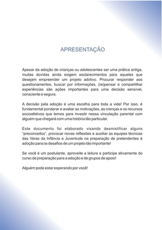APRESENTAÇÃO
Apesar da adoção de crianças ou adolescentes ser uma prática antiga,
muitas dúvidas ainda exigem esclarecimentos para aqueles que
desejam empreender um projeto adotivo. Procurar responder aos
questionamentos, buscar por informações, (re)pensar e compartilhar
experiências são ações importantes para uma decisão sensível,
consciente e segura.
A decisão pela adoção é uma escolha para toda a vida! Por isso, é
fundamental ponderar e avaliar as motivações, as crenças e os recursos
socioafetivos que temos para investir nessa vinculação parental com
alguém que chegará com uma história tão particular.
Este documento foi elaborado visando desmistificar alguns
“preconceitos”, provocar novas reflexões e auxiliar as equipes técnicas
das Varas da Infância e Juventude na preparação de pretendentes à
adoção para os desafios de um projeto tão importante!
Se você é um postulante, aproveite a leitura e participe ativamente do
curso de preparação para a adoção e de grupos de apoio!
Alguém pode estar esperando por você!
 