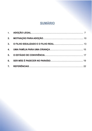 1. ADOÇÃO LEGAL....................................................................................... 7
2. MOTIVAÇÃO PARA ADOÇÃO
3. O FILHO IDEALIZADO E O FILHO REAL
4. UMA FAMÍLIA PARA UMA CRIANÇA
5. O ESTÁGIO DE CONVIVÊNCIA
6. SER MÃE É PADECER NO PARAÍSO
7. REFERÊNCIAS
................................................................... 10
................................................. 13
....................................................... 15
................................................................ 17
...................................................... 19
.......................................................................................... 22
SUMÁRIO
 