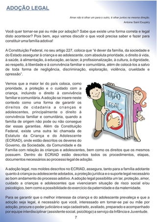 Você quer tornar-se pai ou mãe por adoção? Sabe que existe uma forma correta e legal
disto acontecer? Pois bem, aqui vamos discutir o que você precisa saber e fazer para
constituir uma família adotiva!
A Constituição Federal, no seu artigo 227, coloca que “é dever da família, da sociedade e
do Estado assegurar à criança e ao adolescente, com absoluta prioridade, o direito à vida,
à saúde, à alimentação, à educação, ao lazer, à profissionalização, à cultura, à dignidade,
ao respeito, à liberdade e à convivência familiar e comunitária, além de colocá-los a salvo
de toda forma de negligência, discriminação, exploração, violência, crueldade e
opressão”.
Vemos que a maior lei do país coloca, como
prioridade, a proteção e o cuidado com a
criança, incluindo o direito à convivência
familiar e comunitária.Aadoção se insere neste
contexto como uma forma de garantir os
direitos de cidadania a crianças e
adolescentes, principalmente o direito à
convivência familiar e comunitária, quando a
família de origem não pode ou não consegue
dar essas garantias. Além da Constituição
Federal, existe uma outra lei chamada de
Estatuto da Criança e do Adolescente
(ECRIAD), onde estão descritos os deveres do
Governo, da Sociedade, da Comunidade e da
Família com relação às crianças e adolescentes, bem como os direitos que os mesmos
possuem. Dentro do ECRIAD estão descritos todos os procedimentos, etapas,
documentos necessários ao processo legal de adoção.
A adoção legal, nos moldes descritos no ECRIAD, assegura, tanto para a família adotante
quanto à criança ou adolescente adotados, a proteção jurídica e o suporte legal necessário
ao bom andamento do processo adotivo.Aadoção legal possibilita um lar, proteção, amor,
cuidado a crianças e adolescentes que vivenciaram situação de risco social e/ou
psicológico, bem como a possibilidade do exercício da paternidade e da maternidade.
Para se garantir que o melhor interesse da criança e do adolescente prevaleça e que a
adoção seja legal, é necessário que você, interessado em tornar-se pai ou mãe por
adoção, procure o poder judiciário e seja cadastrado, avaliado, preparado e acompanhado
por equipe interdisciplinar (assistente social, psicólogo) a serviço da Infância e Juventude.
ADOÇÃO LEGAL
Amar não é olhar um para o outro, é olhar juntos na mesma direção.
Antoine Saint Exupéry
7
 