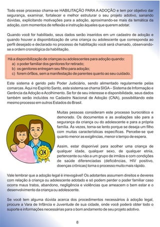 Todo esse processo chama-se HABILITAÇÃO PARA A ADOÇÃO e tem por objetivo dar
segurança, examinar, fortalecer e melhor estruturar o seu projeto adotivo, sanando
dúvidas, explicitando motivações para a adoção, aproximando-se mais da temática da
adoção, com momentos de reflexão e instrução àqueles que querem adotar.
Quando você for habilitado, seus dados serão inseridos em um cadastro de adoção e
quando houver a disponibilização de uma criança ou adolescente que corresponda ao
perfil desejado e declarado no processo de habilitação você será chamado, observando-
se a ordem cronológica da habilitação.
Há a disponibilização de crianças ou adolescentes para adoção quando:
a) o poder familiar dos genitores for retirado;
b) os genitores entregam seu filho para adoção;
c) forem órfãos, sem a manifestação de parentes quanto ao seu cuidado.
Este sistema é gerido pelo Poder Judiciário, sendo alimentado regularmente pelas
comarcas.Aqui no Espírito Santo, este sistema se chama SIGA– Sistema de Informação e
Gerência daAdoção eAcolhimento. Se for de seu interesse e disponibilidade, seus dados
também serão incluídos no Cadastro Nacional de Adoção (CNA), possibilitando este
mesmo processo em outros Estados do Brasil.
Muitas pessoas consideram este processo burocrático e
demorado. Os documentos e as avaliações são para a
segurança da criança ou do adolescente e para a própria
família. Às vezes, torna-se lento porque se deseja um filho
com muitas características específicas. Percebe-se que
quanto menor as exigências, menor o tempo de espera.
Assim, estar disponível para acolher uma criança de
qualquer idade, qualquer sexo, de qualquer etnia,
pertencente ou não a um grupo de irmãos e com condições
de saúde diferenciadas (deficiências, HIV positivo,
doenças crônicas) torna o processo muito mais rápido.
Vale lembrar que a adoção legal é irrevogável! Os adotantes assumem direitos e deveres
com relação à criança ou adolescente adotado e só podem perder o poder familiar caso
ocorra maus tratos, abandono, negligência e violências que ameacem o bem estar e o
desenvolvimento da criança ou adolescente.
Se você tem alguma dúvida acerca dos procedimentos necessários à adoção legal,
procure a Vara de Infância e Juventude de sua cidade, onde você poderá obter todo o
suporte e informações necessárias para o bom andamento de seu projeto adotivo.
8
 