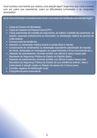 Você conhece uma família que realizou uma adoção legal? Sugerimos que você converse
com ela sobre sua experiência, sobre as dificuldades enfrentadas e as conquistas
alcançadas!
Qual a documentação necessária para iniciar o processo de habilitação para adoção legal?
·Cópia da Carteira de Identidade;
·Cópia do Cadastro de Pessoa Física (CPF);
·Cópia autenticada da Certidão de nascimento, se solteiro; Certidão de casamento, se
casado; separado judicialmente ou divorciado; ou declaração relativa ao período de
união estável;
·Comprovante de residência;
·Atestado ou declaração médica quanto à saúde física e mental;
·Comprovante de rendimentos ou declaração equivalente (declaração de imposto
de renda, declaração do empregador em papel timbrado e firma reconhecida etc.);
·Atestado de antecedentes criminais emitido nos últimos 6 (seis) meses pela
Secretaria de Segurança Pública do Estado do Espírito Santo;
·Atestado de antecedentes criminais emitido nos últimos 6 (seis) meses pela
Secretaria de Segurança Pública do Estado de sua residência anterior, caso o
pretendente à adoção resida no Estado há menos de 5 (cinco) anos;
·Certidão negativa de distribuição cível;
·Fotografia da parte pretendente.
9
 