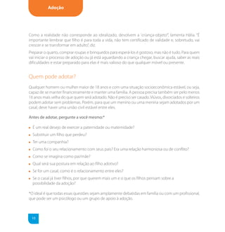 Adoção




Como a realidade não corresponde ao idealizado, devolvem a 'criança-objeto’”, lamenta Hália. “É
importante lembrar que filho é para toda a vida, não tem certificado de validade e, sobretudo, vai
crescer e se transformar em adulto”, diz.
Preparar o quarto, comprar roupas e brinquedos para esperá-los é gostoso, mas não é tudo. Para quem
vai iniciar o processo de adoção ou já está aguardando a criança chegar, buscar ajuda, saber as reais
dificuldades e estar preparado para elas é mais valioso do que qualquer móvel ou presente.


Quem pode adotar?
Qualquer homem ou mulher maior de 18 anos e com uma situação socioeconômica estável, ou seja,
capaz de se manter financeiramente e manter uma família. A pessoa precisa também ser pelo menos
16 anos mais velha do que quem será adotado. Não é preciso ser casado. Viúvos, divorciados e solteiros
podem adotar sem problemas. Porém, para que um menino ou uma menina sejam adotados por um
casal, deve haver uma união civil estável entre eles.

Antes de adotar, pergunte a você mesmo:*

  É um real desejo de exercer a paternidade ou maternidade?
  Substituir um filho que perdeu?
  Ter uma companhia?
  Como foi o seu relacionamento com seus pais? Era uma relação harmoniosa ou de conflito?
  Como se imagina como pai/mãe?
  Qual será sua postura em relação ao filho adotivo?
  Se for um casal, como é o relacionamento entre eles?
  Se o casal já tiver filhos, por que querem mais um e o que os filhos pensam sobre a
  possibilidade da adoção?

*O ideal é que todas essas questões sejam amplamente debatidas em família ou com um profissional,
que pode ser um psicólogo ou um grupo de apoio à adoção.



 10
 