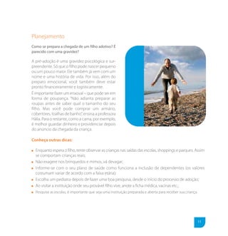 Planejamento
Como se prepara a chegada de um filho adotivo? É
parecido com uma gravidez?

A pré-adoção é uma gravidez psicológica e sur-
preendente. Só que o filho pode nascer pequeno
ou um pouco maior. Ele também já vem com um
nome e uma história de vida. Por isso, além do
preparo emocional, você também deve estar
pronto financeiramente e logisticamente.
É importante fazer um enxoval – que pode ser em
forma de poupança. “Não adianta preparar as
roupas antes de saber qual o tamanho do seu
filho. Mas você pode comprar um armário,
cobertores, toalhas de banho”, ensina a professora
Hália. Para o restante, como a cama, por exemplo,
é melhor guardar dinheiro e providenciar depois
do anúncio da chegada da criança.

Conheça outras dicas:

  Enquanto espera o filho, tente observar as crianças nas saídas das escolas, shoppings e parques. Assim
  se comportam crianças reais;
  Não exagere nos brinquedos e mimos, vá devagar;
  Informe-se com o seu plano de saúde como funciona a inclusão de dependentes (os valores
  costumam variar de acordo com a faixa etária);
  Escolha um pediatra depois de fazer uma boa pesquisa, desde o início do processo de adoção;
  Ao visitar a instituição onde seu provável filho vive, anote a ficha médica, vacinas etc.;
  Pesquise as escolas, é importante que seja uma instituição preparada e aberta para receber sua criança.




                                                                                                            11
 