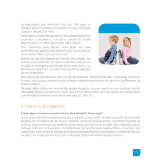 de preparação, por intermédio dos pais. “Em geral, as
crianças são bem aceitas pela família extensa, se houver
diálogo e preparo”, diz Hália.
Ainda assim, é bom estar pronto: o casal adotante pode ter
superado o preconceito, mas outras pessoas da família
talvez tenham um olhar equivocado sobre o tema.
Nos momentos mais difíceis, você pode até ouvir
comentários do tipo: “Eu disse que seria uma loucura adotar”.
Ou o clássico: “Não diga que não avisei”.
Mesmo os adultos experientes sentem dificuldades em
aceitar novas realidades. A melhor saída para esse tipo de
situação é contrapor com diálogo, mostrando que a sua
família “veio para ficar”, que você ama seu filho e quer que
ele seja respeitado.
Maria Tereza diz que não é tão raro esse tipo de problema nas famílias grandes. A psicóloga conta que
a maior parte do preconceito é contra crianças maiores e àquelas que têm tipos físicos diferentes da
família adotante.
Os especialistas costumam recomendar grupos de apoio para pais que lidam com qualquer tipo de
dificuldade familiar com parentes. Outra dica: livros e filmes sobre o assunto podem ser aliados nesse
caminho (veja lista de recomendações nas págs. 23, 24 e 25).


A "síndrome do coitadinho"
E se em algum momento eu ouvir "coitado, ele é adotado"? Como reagir?
Quem responde é a psicanalista de adultos e crianças Luciana Saddi, membro associado da Sociedade
Brasileira de Psicanálise de São Paulo e também autora de diversos artigos científicos. “Quando há
conflitos e desconfianças por parte de quem adota, a síndrome do ‘coitado, ele é adotado’ pega e
contagia. A adoção pode gerar sim muitas fantasias preconceituosas nos pais adotivos, nos amigos, nas
outras mães da escola e nos colegas das crianças adotadas. Fantasias relacionadas à origem da criança,
ao pouco ou muito que se sabe sobre sua história, costumam alimentar esses temores.




                                                                                                  13
 