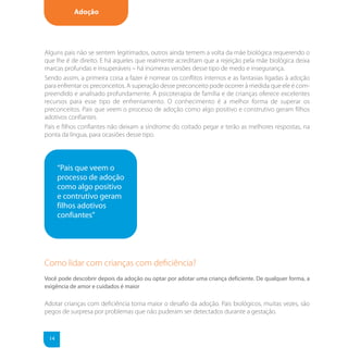 Adoção




Alguns pais não se sentem legitimados, outros ainda temem a volta da mãe biológica requerendo o
que lhe é de direito. E há aqueles que realmente acreditam que a rejeição pela mãe biológica deixa
marcas profundas e insuperáveis – há inúmeras versões desse tipo de medo e insegurança.
Sendo assim, a primeira coisa a fazer é nomear os conflitos internos e as fantasias ligadas à adoção
para enfrentar os preconceitos. A superação desse preconceito pode ocorrer à medida que ele é com-
preendido e analisado profundamente. A psicoterapia de família e de crianças oferece excelentes
recursos para esse tipo de enfrentamento. O conhecimento é a melhor forma de superar os
preconceitos. Pais que veem o processo de adoção como algo positivo e construtivo geram filhos
adotivos confiantes.
Pais e filhos confiantes não deixam a síndrome do coitado pegar e terão as melhores respostas, na
ponta da língua, para ocasiões desse tipo.




      “Pais que veem o
      processo de adoção
      como algo positivo
      e contrutivo geram
      filhos adotivos
      confiantes”




Como lidar com crianças com deﬁciência?
Você pode descobrir depois da adoção ou optar por adotar uma criança deficiente. De qualquer forma, a
exigência de amor e cuidados é maior

Adotar crianças com deficiência torna maior o desafio da adoção. Pais biológicos, muitas vezes, são
pegos de surpresa por problemas que não puderam ser detectados durante a gestação.



 14
 