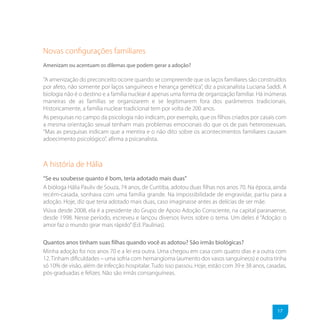 Novas conﬁgurações familiares
Amenizam ou acentuam os dilemas que podem gerar a adoção?

“A amenização do preconceito ocorre quando se compreende que os laços familiares são construídos
por afeto, não somente por laços sanguíneos e herança genética”, diz a psicanalista Luciana Saddi. A
biologia não é o destino e a família nuclear é apenas uma forma de organização familiar. Há inúmeras
maneiras de as famílias se organizarem e se legitimarem fora dos parâmetros tradicionais.
Historicamente, a família nuclear tradicional tem por volta de 200 anos.
As pesquisas no campo da psicologia não indicam, por exemplo, que os filhos criados por casais com
a mesma orientação sexual tenham mais problemas emocionais do que os de pais heterossexuais.
“Mas as pesquisas indicam que a mentira e o não dito sobre os acontecimentos familiares causam
adoecimento psicológico”, afirma a psicanalista.



A história de Hália
“Se eu soubesse quanto é bom, teria adotado mais duas”
A bióloga Hália Pauliv de Souza, 74 anos, de Curitiba, adotou duas filhas nos anos 70. Na época, ainda
recém-casada, sonhava com uma família grande. Na impossibilidade de engravidar, partiu para a
adoção. Hoje, diz que teria adotado mais duas, caso imaginasse antes as delícias de ser mãe.
Viúva desde 2008, ela é a presidente do Grupo de Apoio Adoção Consciente, na capital paranaense,
desde 1998. Nesse período, escreveu e lançou diversos livros sobre o tema. Um deles é “Adoção: o
amor faz o mundo girar mais rápido” (Ed. Paulinas).

Quantos anos tinham suas filhas quando você as adotou? São irmãs biológicas?
Minha adoção foi nos anos 70 e a lei era outra. Uma chegou em casa com quatro dias e a outra com
12. Tinham dificuldades – uma sofria com hemangioma (aumento dos vasos sanguíneos) e outra tinha
só 10% de visão, além de infecção hospitalar. Tudo isso passou. Hoje, estão com 39 e 38 anos, casadas,
pós-graduadas e felizes. Não são irmãs consanguíneas.




                                                                                                  17
 