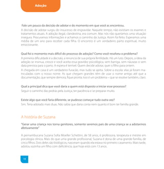 Adoção




 Fale um pouco da decisão de adotar e do momento em que você as encontrou.
A decisão de adotar surgiu do insucesso de engravidar. Naquele tempo, não existiam os exames e
tratamentos atuais. A adoção ilegal, clandestina, era comum. Mas nós não queríamos uma situação
insegura. Procuramos informações e achamos o caminho da Justiça. Assim foi feito. Esperamos uma
média de um ano para receber cada filha. O encontro é um verdadeiro parto espiritual, muito
emocionante.

Qual foi o momento mais difícil do processo de adoção? Como você resolveu o problema?
A primeira dificuldade é a decisão, a renúncia de sua própria fertilidade. Há um luto. Depois, a ideia da
adoção se insinua, cresce e você aceita essa gravidez psicológica, sem barriga, sem náuseas e sem
data prevista para o parto. A espera é terrível. Quem decide adotar, quer o filho para ontem.
A chegada em casa é um verdadeiro furacão, mas tudo se ajeita. Sobre a escola: elas já foram ma-
triculadas com o nosso nome. As que chegam grandes têm de usar o nome antigo até que a
documentação, que sempre demora, fique pronta. Isso é um problema – que se resolve também, claro.

Qual a principal dica que você daria a quem está disposto a iniciar esse processo?
Seguir o caminho das pedras pela Justiça, ter paciência e se preparar muito.

Existe algo que você faria diferente, se pudesse começar tudo outra vez?
Sim. Teria adotado mais duas. Não sabia que daria conta nem quanto é bom ter família grande.



A história de Suzana
“Gerar uma criança nos torna genitores, somente seremos pais de uma criança se a adotarmos
afetivamente”

A pernambucana Suzana Sofia Moeller Schettini, de 58 anos, é professora, terapeuta e mestre em
psicologia clínica. Mais do que uma grande profissional, Suzana é dona de uma grande família, de
cinco filhos. Dois deles são biológicos, nasceram quando ela estava no primeiro casamento. Mais tarde,
adotou sozinha um filho com deficiência, que hoje está com 13 anos.


 18
 